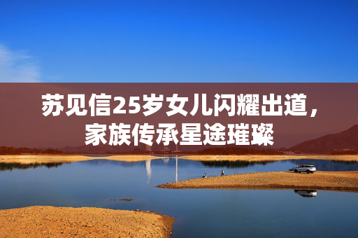 苏见信25岁女儿闪耀出道，家族传承星途璀璨
