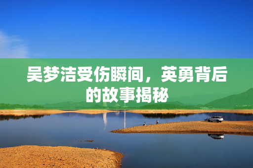吴梦洁受伤瞬间，英勇背后的故事揭秘