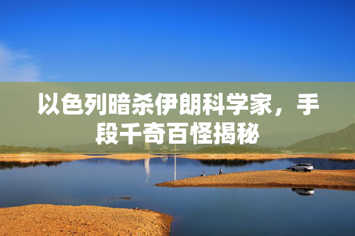 以色列暗杀伊朗科学家，手段千奇百怪揭秘
