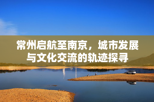 常州启航至南京，城市发展与文化交流的轨迹探寻