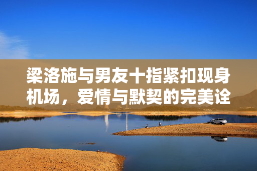 梁洛施与男友十指紧扣现身机场，爱情与默契的完美诠释