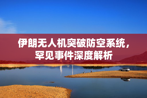 伊朗无人机突破防空系统，罕见事件深度解析