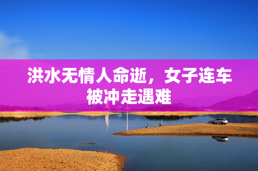洪水无情人命逝，女子连车被冲走遇难