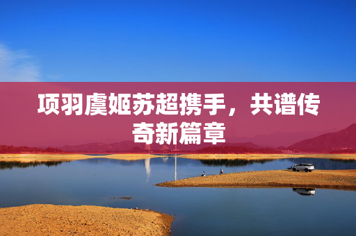 项羽虞姬苏超携手，共谱传奇新篇章