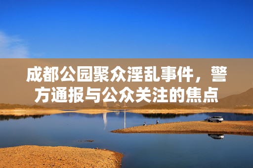 成都公园聚众淫乱事件，警方通报与公众关注的焦点