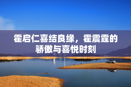 霍启仁喜结良缘，霍震霆的骄傲与喜悦时刻