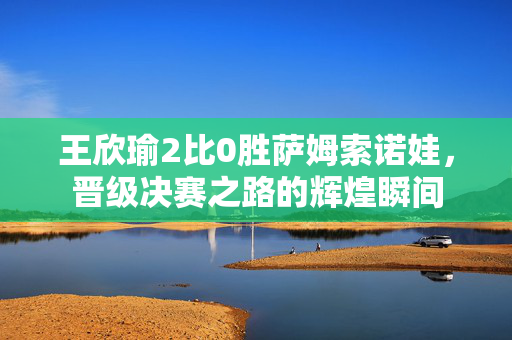 王欣瑜2比0胜萨姆索诺娃，晋级决赛之路的辉煌瞬间