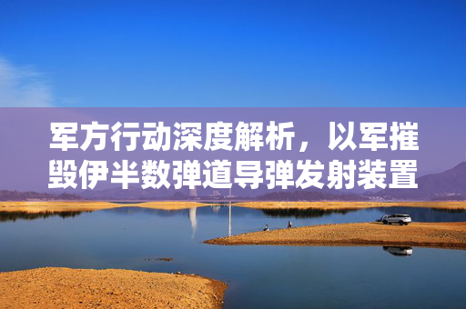 军方行动深度解析，以军摧毁伊半数弹道导弹发射装置