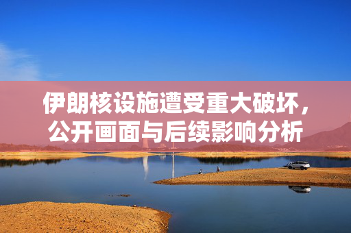 伊朗核设施遭受重大破坏，公开画面与后续影响分析