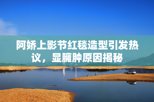 阿娇上影节红毯造型引发热议，显臃肿原因揭秘