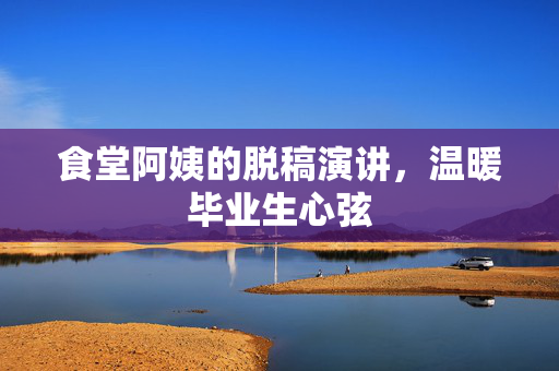 食堂阿姨的脱稿演讲，温暖毕业生心弦