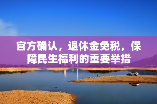 官方确认，退休金免税，保障民生福利的重要举措