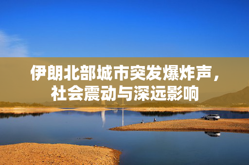 伊朗北部城市突发爆炸声，社会震动与深远影响