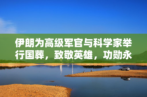 伊朗为高级军官与科学家举行国葬，致敬英雄，功勋永存