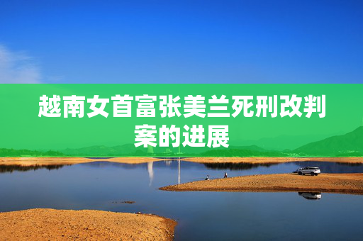 越南女首富张美兰死刑改判案的进展