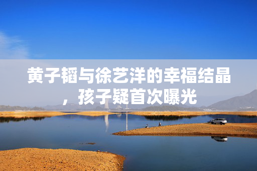 黄子韬与徐艺洋的幸福结晶，孩子疑首次曝光