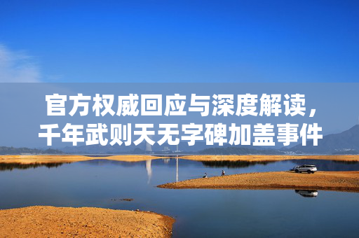 官方权威回应与深度解读，千年武则天无字碑加盖事件解析