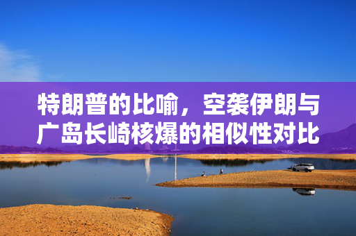 特朗普的比喻，空袭伊朗与广岛长崎核爆的相似性对比