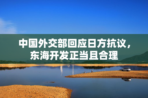 中国外交部回应日方抗议，东海开发正当且合理