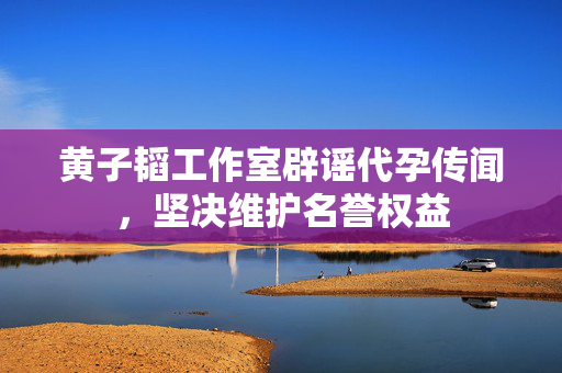黄子韬工作室辟谣代孕传闻，坚决维护名誉权益