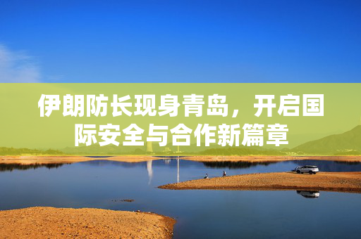 伊朗防长现身青岛，开启国际安全与合作新篇章