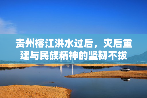 贵州榕江洪水过后，灾后重建与民族精神的坚韧不拔