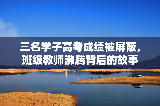 三名学子高考成绩被屏蔽，班级教师沸腾背后的故事