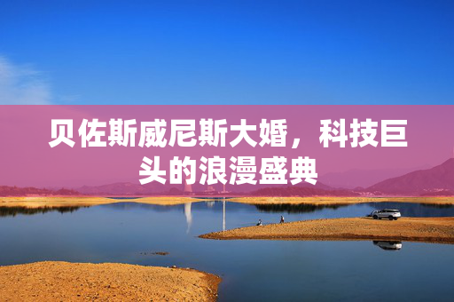 贝佐斯威尼斯大婚，科技巨头的浪漫盛典
