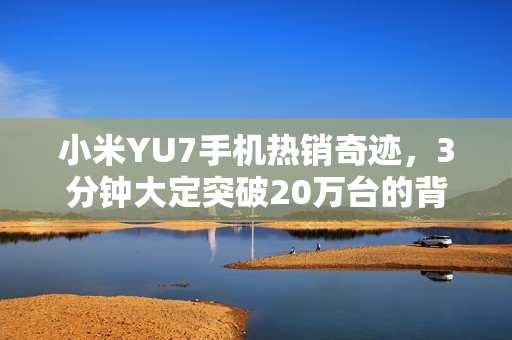 小米YU7手机热销奇迹，3分钟大定突破20万台的背后故事