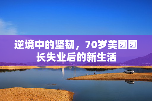 逆境中的坚韧，70岁美团团长失业后的新生活