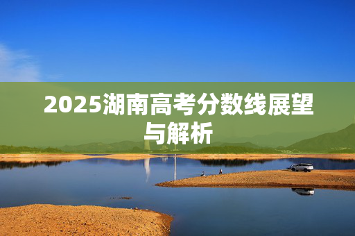 2025湖南高考分数线展望与解析
