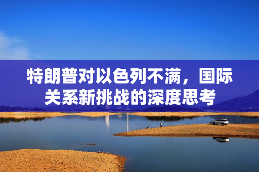 特朗普对以色列不满，国际关系新挑战的深度思考
