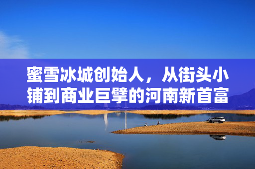 蜜雪冰城创始人，从街头小铺到商业巨擘的河南新首富传奇之路