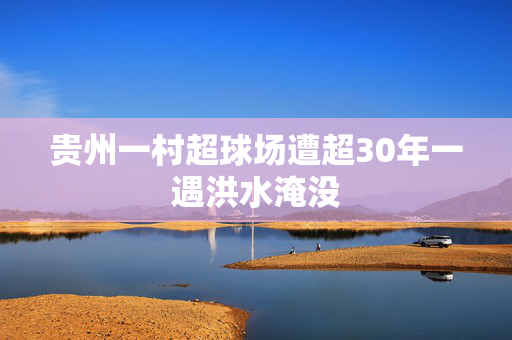 贵州一村超球场遭超30年一遇洪水淹没