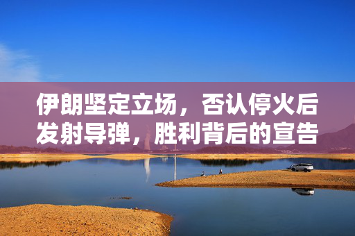 伊朗坚定立场，否认停火后发射导弹，胜利背后的宣告