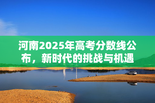 河南2025年高考分数线公布，新时代的挑战与机遇