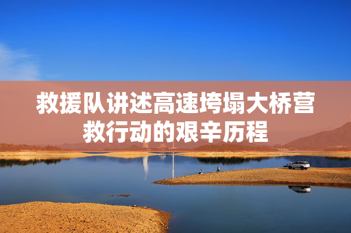 救援队讲述高速垮塌大桥营救行动的艰辛历程