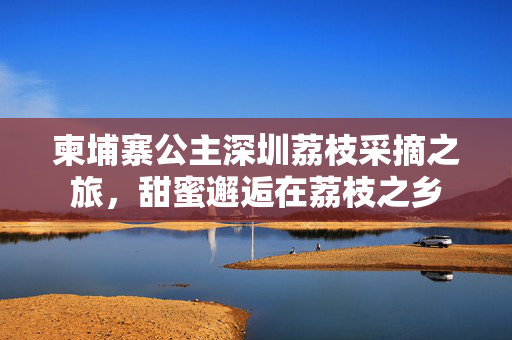 柬埔寨公主深圳荔枝采摘之旅，甜蜜邂逅在荔枝之乡
