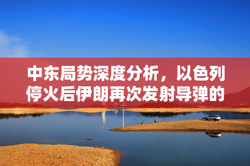 中东局势深度分析，以色列停火后伊朗再次发射导弹的影响与展望