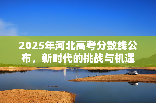 2025年河北高考分数线公布，新时代的挑战与机遇