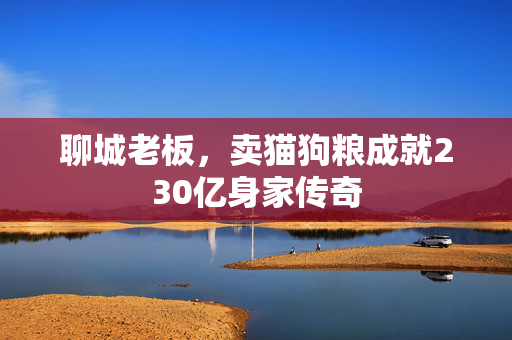 聊城老板，卖猫狗粮成就230亿身家传奇
