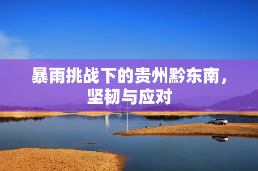 暴雨挑战下的贵州黔东南，坚韧与应对