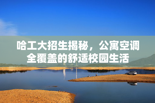 哈工大招生揭秘，公寓空调全覆盖的舒适校园生活