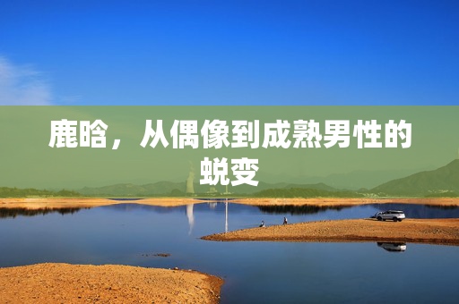 鹿晗，从偶像到成熟男性的蜕变