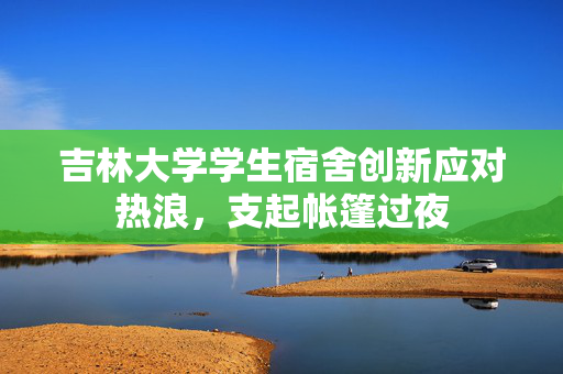 吉林大学学生宿舍创新应对热浪，支起帐篷过夜