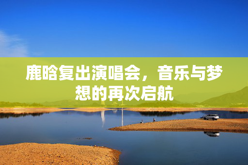 鹿晗复出演唱会，音乐与梦想的再次启航