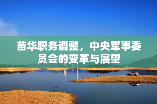 苗华职务调整，中央军事委员会的变革与展望