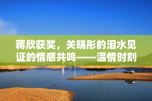蒋欣获奖，关晓彤的泪水见证的情感共鸣——温情时刻的瞬间感动