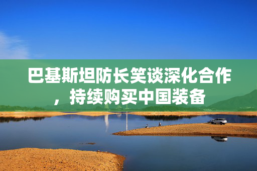 巴基斯坦防长笑谈深化合作，持续购买中国装备