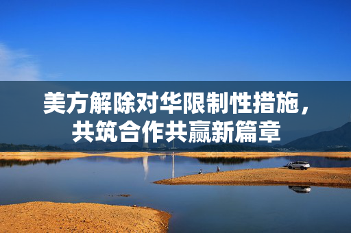 美方解除对华限制性措施，共筑合作共赢新篇章